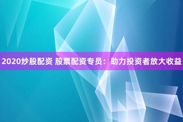 2020炒股配资 股票配资专员:助力投资者放大收益
