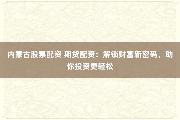 内蒙古股票配资 期货配资:解锁财富新密码,助你投资更轻松