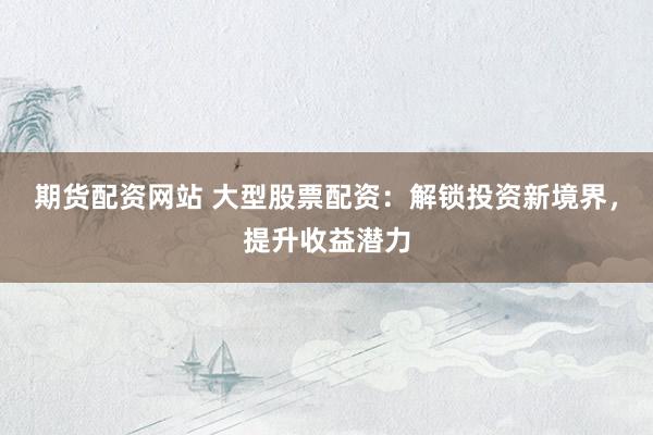 期货配资网站 大型股票配资:解锁投资新境界,提升收益潜力