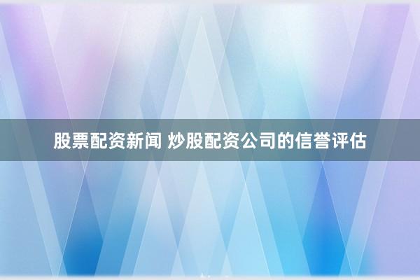 股票配资新闻 炒股配资公司的信誉评估
