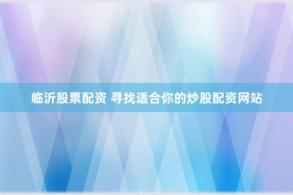 临沂股票配资 寻找适合你的炒股配资网站