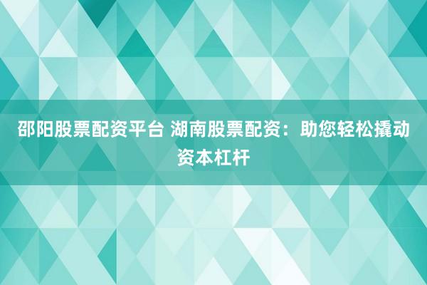 邵阳股票配资平台 湖南股票配资:助您轻松撬动资本杠杆