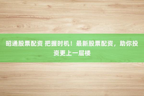昭通股票配资 把握时机！最新股票配资，助你投资更上一层楼