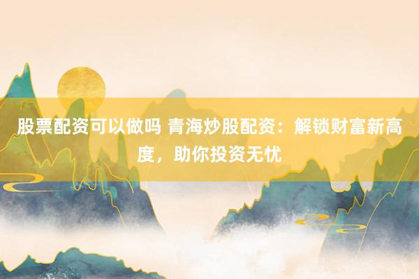 股票配资可以做吗 青海炒股配资：解锁财富新高度，助你投资无忧