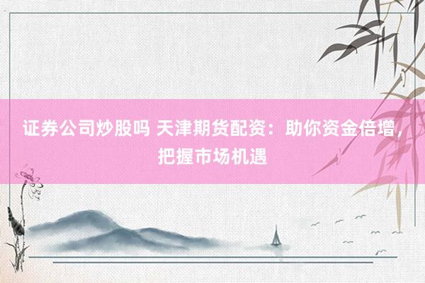 证券公司炒股吗 天津期货配资:助你资金倍增,把握市场机遇