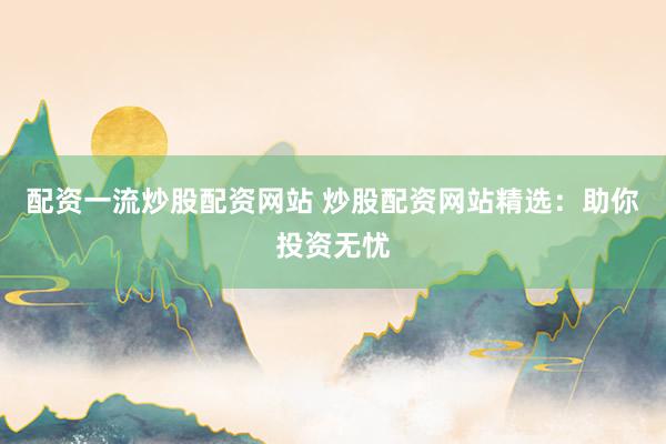 配资一流炒股配资网站 炒股配资网站精选:助你投资无忧