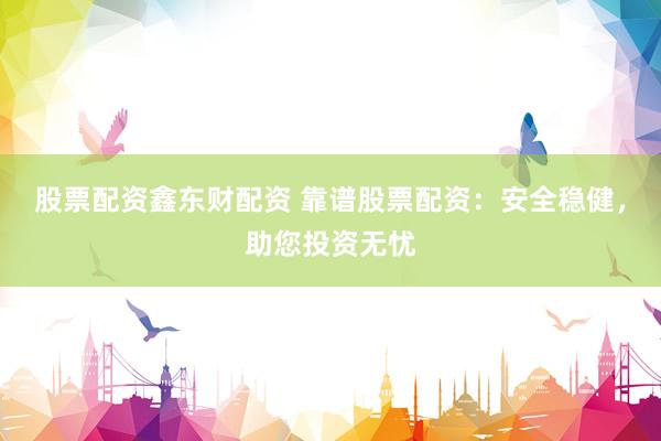 股票配资鑫东财配资 靠谱股票配资：安全稳健，助您投资无忧