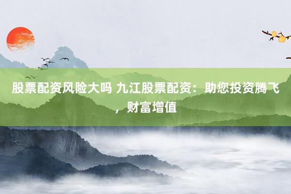 股票配资风险大吗 九江股票配资：助您投资腾飞，财富增值