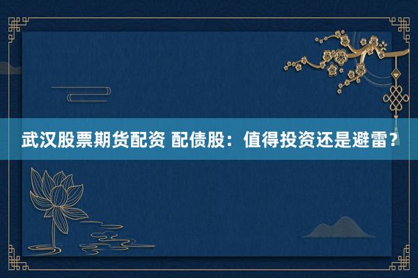 武汉股票期货配资 配债股:值得投资还是避雷?