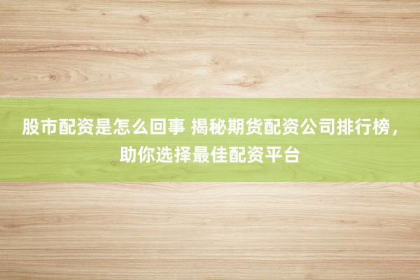 股市配资是怎么回事 揭秘期货配资公司排行榜,助你选择最佳配资平台