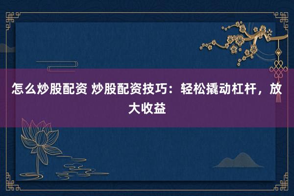 怎么炒股配资 炒股配资技巧:轻松撬动杠杆,放大收益